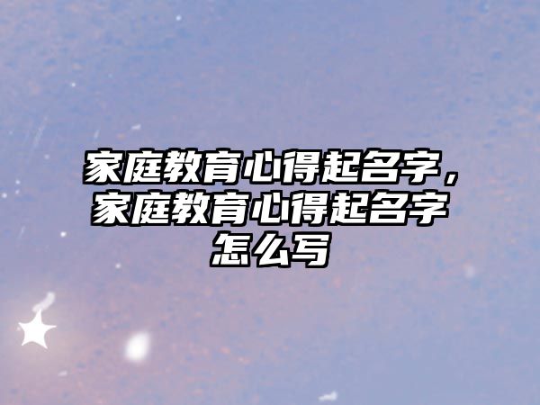 家庭教育心得起名字，家庭教育心得起名字怎么寫