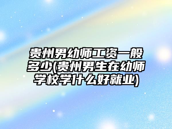 貴州男幼師工資一般多少(貴州男生在幼師學校學什么好就業(yè))