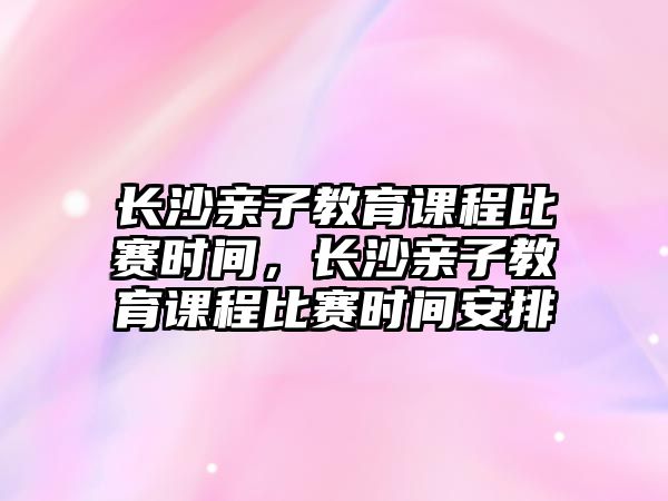 長沙親子教育課程比賽時間，長沙親子教育課程比賽時間安排