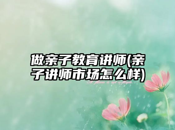 做親子教育講師(親子講師市場(chǎng)怎么樣)