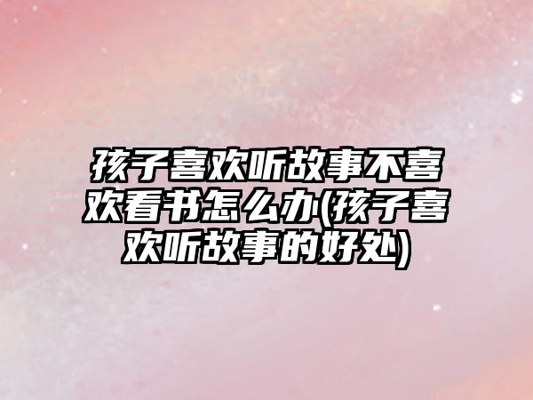 孩子喜歡聽故事不喜歡看書怎么辦(孩子喜歡聽故事的好處)