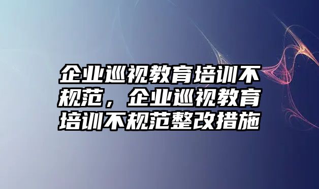 企業(yè)巡視教育培訓(xùn)不規(guī)范，企業(yè)巡視教育培訓(xùn)不規(guī)范整改措施