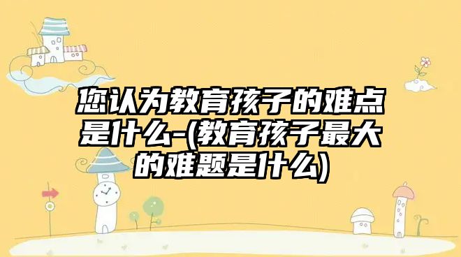 您認為教育孩子的難點是什么-(教育孩子最大的難題是什么)