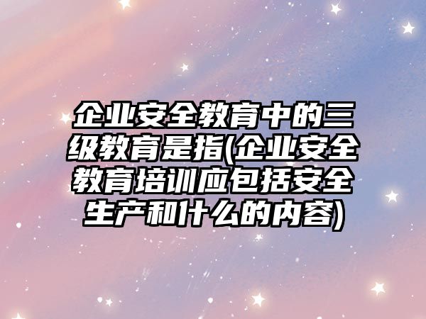 企業(yè)安全教育中的三級(jí)教育是指(企業(yè)安全教育培訓(xùn)應(yīng)包括安全生產(chǎn)和什么的內(nèi)容)