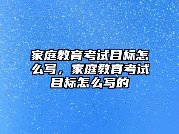 家庭教育考試目標(biāo)怎么寫，家庭教育考試目標(biāo)怎么寫的