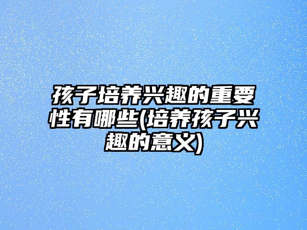 孩子培養(yǎng)興趣的重要性有哪些(培養(yǎng)孩子興趣的意義)