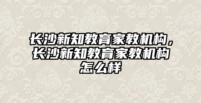 長沙新知教育家教機構(gòu)，長沙新知教育家教機構(gòu)怎么樣