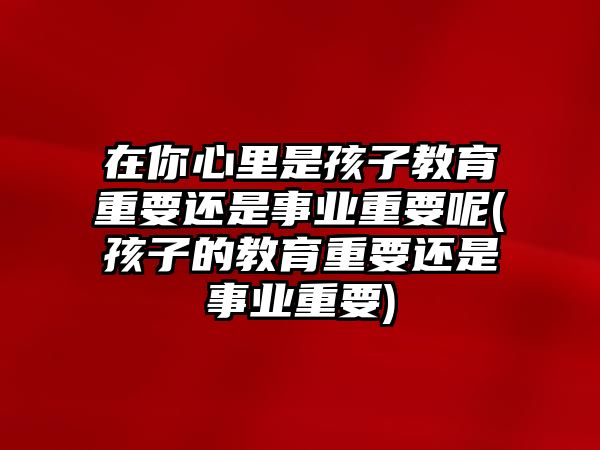 在你心里是孩子教育重要還是事業(yè)重要呢(孩子的教育重要還是事業(yè)重要)