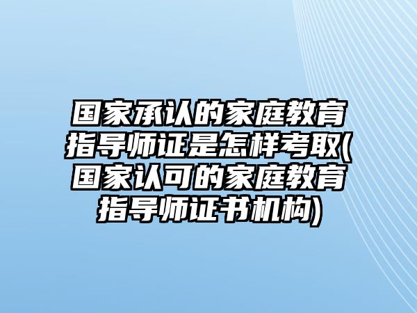 國家承認的家庭教育指導(dǎo)師證是怎樣考取(國家認可的家庭教育指導(dǎo)師證書機構(gòu))