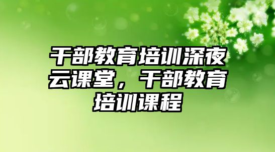 干部教育培訓(xùn)深夜云課堂，干部教育培訓(xùn)課程