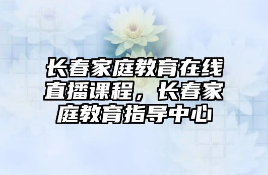 長春家庭教育在線直播課程，長春家庭教育指導中心