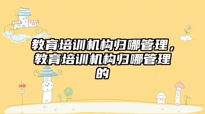 教育培訓機構歸哪管理，教育培訓機構歸哪管理的