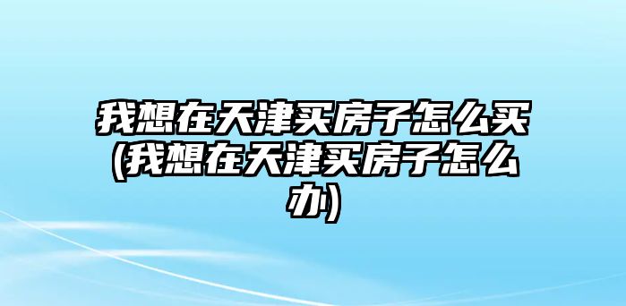 我想在天津買房子怎么買(我想在天津買房子怎么辦)