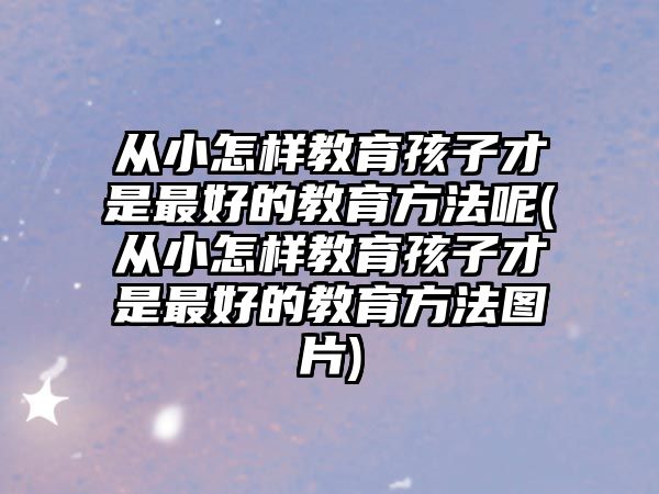 從小怎樣教育孩子才是最好的教育方法呢(從小怎樣教育孩子才是最好的教育方法圖片)