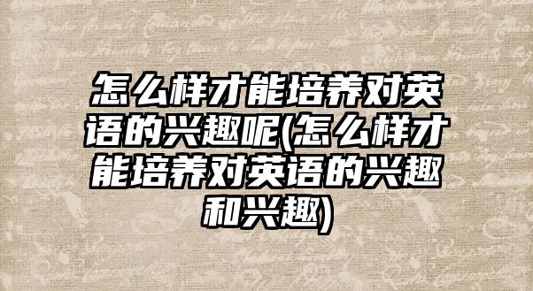 怎么樣才能培養(yǎng)對英語的興趣呢(怎么樣才能培養(yǎng)對英語的興趣和興趣)