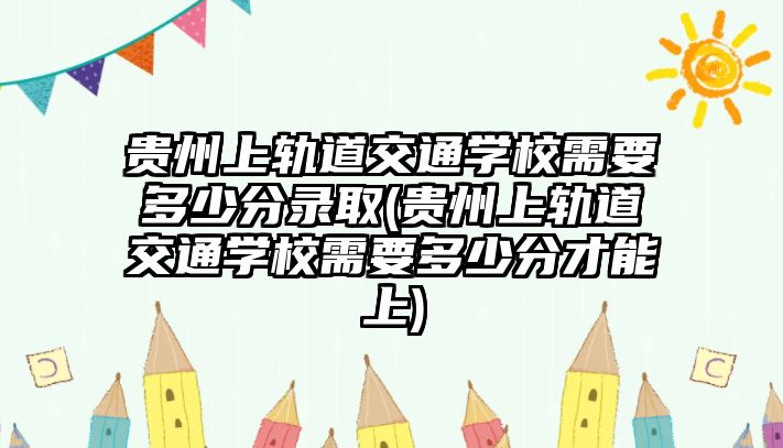 貴州上軌道交通學(xué)校需要多少分錄取(貴州上軌道交通學(xué)校需要多少分才能上)