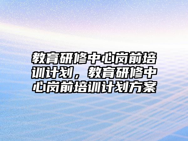 教育研修中心崗前培訓(xùn)計劃，教育研修中心崗前培訓(xùn)計劃方案