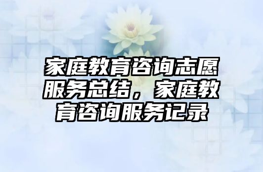 家庭教育咨詢志愿服務(wù)總結(jié)，家庭教育咨詢服務(wù)記錄