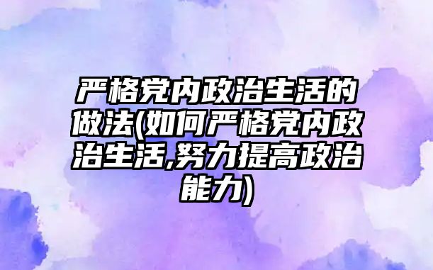 嚴格黨內政治生活的做法(如何嚴格黨內政治生活,努力提高政治能力)