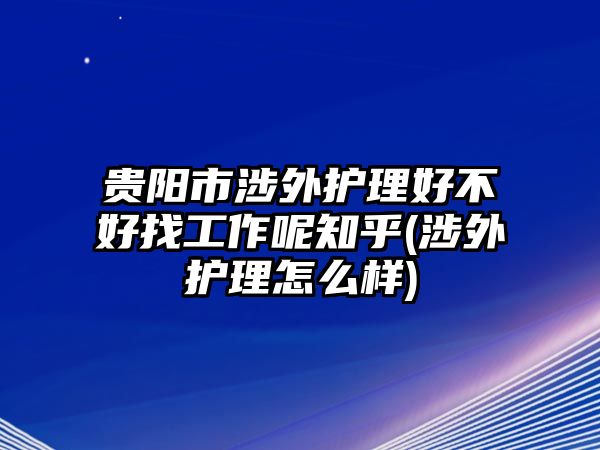 貴陽市涉外護理好不好找工作呢知乎(涉外護理怎么樣)