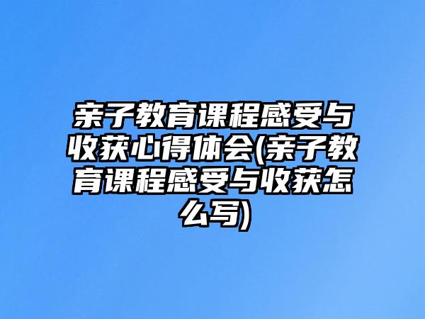 親子教育課程感受與收獲心得體會(huì)(親子教育課程感受與收獲怎么寫)