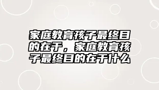 家庭教育孩子最終目的在于，家庭教育孩子最終目的在于什么