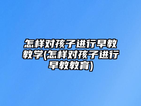 怎樣對孩子進行早教教學(怎樣對孩子進行早教教育)