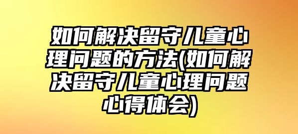 如何解決留守兒童心理問題的方法(如何解決留守兒童心理問題心得體會)