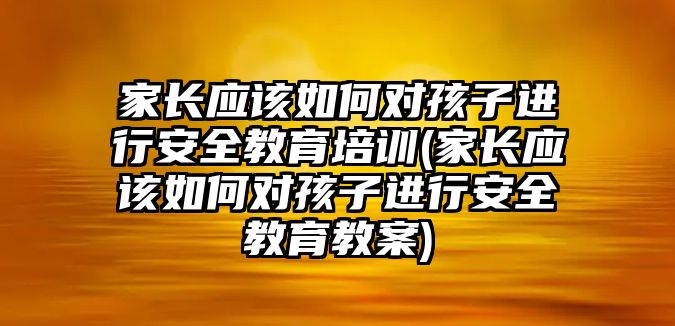 家長(zhǎng)應(yīng)該如何對(duì)孩子進(jìn)行安全教育培訓(xùn)(家長(zhǎng)應(yīng)該如何對(duì)孩子進(jìn)行安全教育教案)