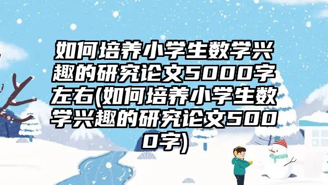 如何培養(yǎng)小學生數(shù)學興趣的研究論文5000字左右(如何培養(yǎng)小學生數(shù)學興趣的研究論文5000字)