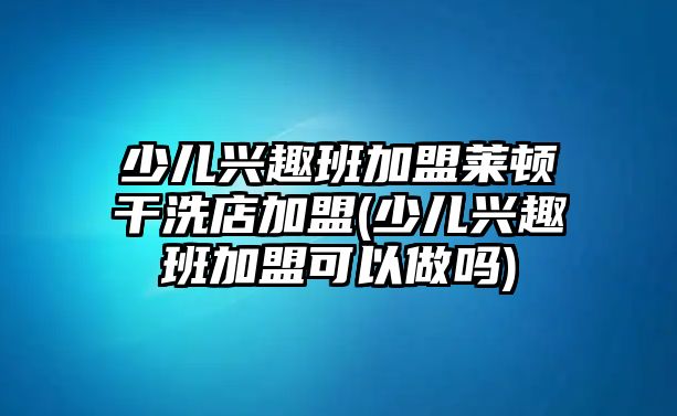 少兒興趣班加盟萊頓干洗店加盟(少兒興趣班加盟可以做嗎)