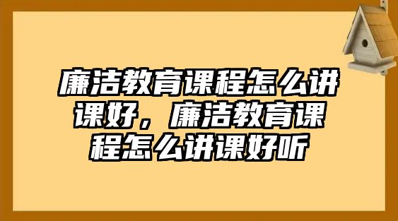 廉潔教育課程怎么講課好，廉潔教育課程怎么講課好聽