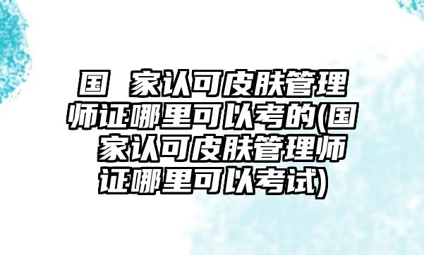 國(guó) 家認(rèn)可皮膚管理師證哪里可以考的(國(guó) 家認(rèn)可皮膚管理師證哪里可以考試)