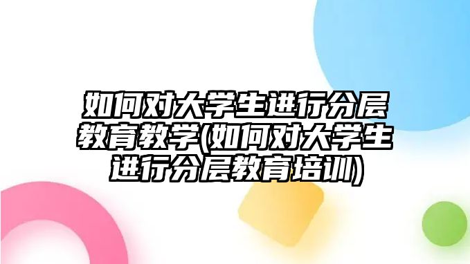 如何對大學生進行分層教育教學(如何對大學生進行分層教育培訓)