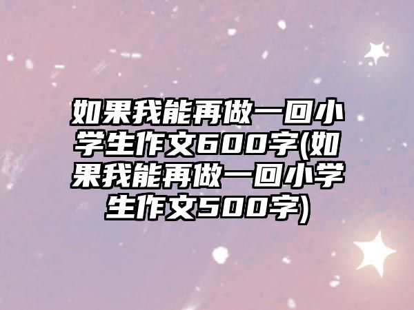 如果我能再做一回小學(xué)生作文600字(如果我能再做一回小學(xué)生作文500字)