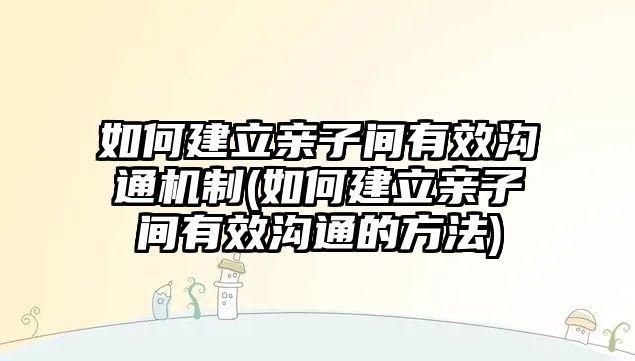 如何建立親子間有效溝通機(jī)制(如何建立親子間有效溝通的方法)