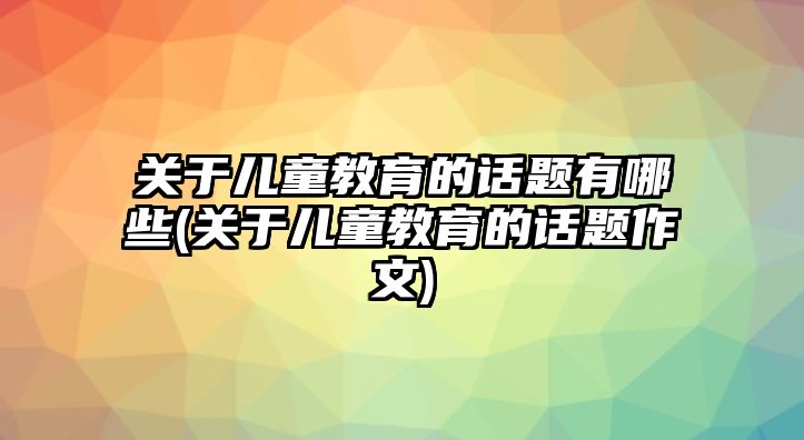 關(guān)于兒童教育的話題有哪些(關(guān)于兒童教育的話題作文)