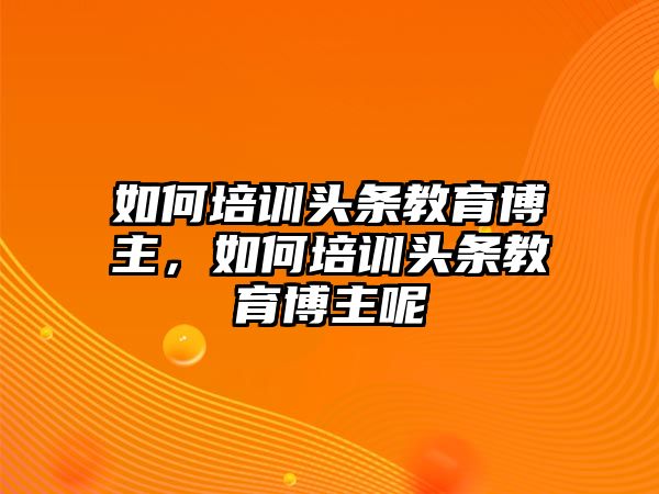 如何培訓(xùn)頭條教育博主，如何培訓(xùn)頭條教育博主呢