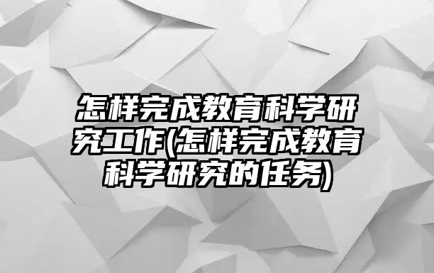 怎樣完成教育科學(xué)研究工作(怎樣完成教育科學(xué)研究的任務(wù))