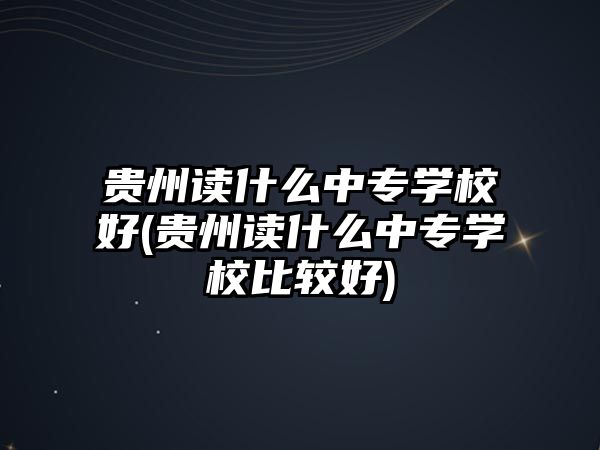 貴州讀什么中專學校好(貴州讀什么中專學校比較好)