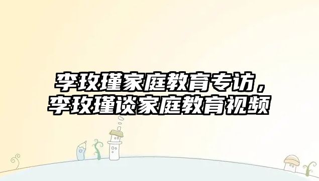 李玫瑾家庭教育專訪，李玫瑾談家庭教育視頻