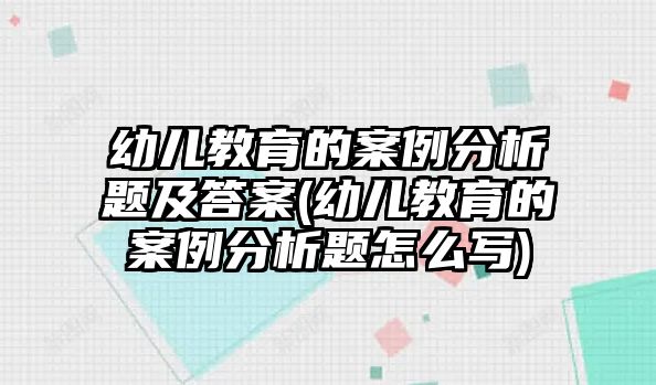 幼兒教育的案例分析題及答案(幼兒教育的案例分析題怎么寫)