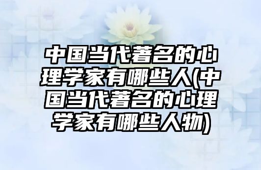 中國當(dāng)代著名的心理學(xué)家有哪些人(中國當(dāng)代著名的心理學(xué)家有哪些人物)