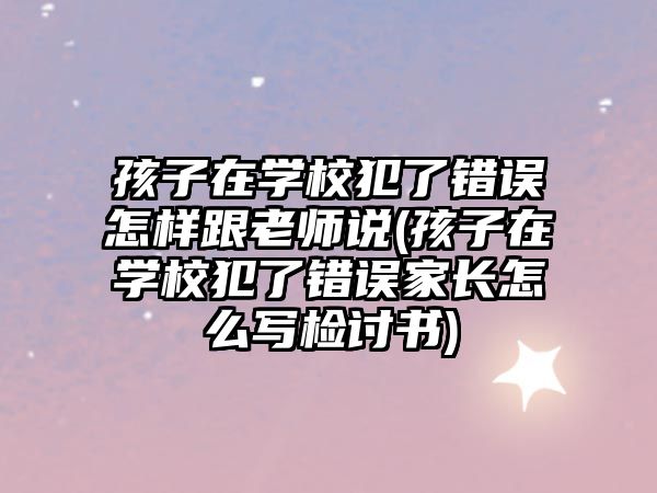 孩子在學校犯了錯誤怎樣跟老師說(孩子在學校犯了錯誤家長怎么寫檢討書)