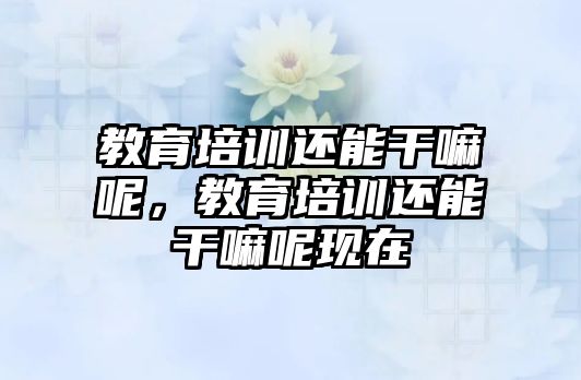 教育培訓還能干嘛呢，教育培訓還能干嘛呢現(xiàn)在