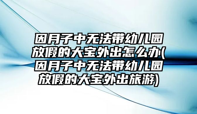 因月子中無法帶幼兒園放假的大寶外出怎么辦(因月子中無法帶幼兒園放假的大寶外出旅游)