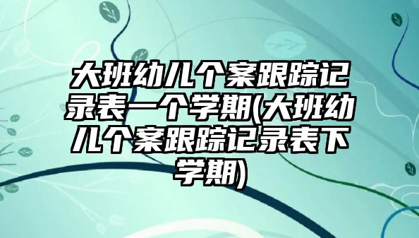 大班幼兒個(gè)案跟蹤記錄表一個(gè)學(xué)期(大班幼兒個(gè)案跟蹤記錄表下學(xué)期)