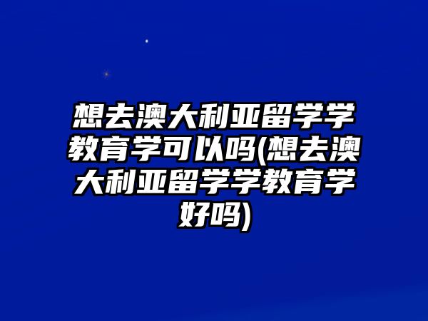 想去澳大利亞留學學教育學可以嗎(想去澳大利亞留學學教育學好嗎)