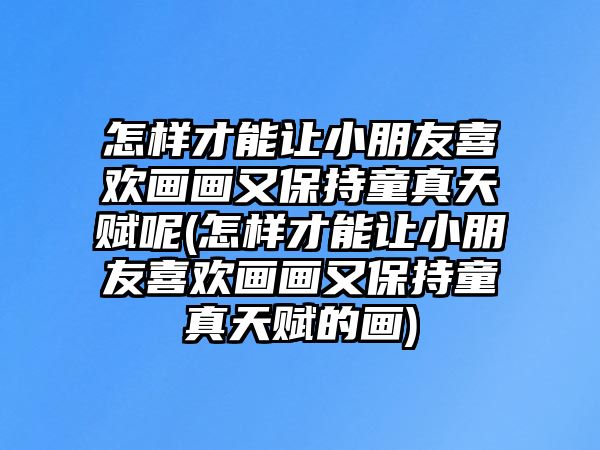 怎樣才能讓小朋友喜歡畫畫又保持童真天賦呢(怎樣才能讓小朋友喜歡畫畫又保持童真天賦的畫)