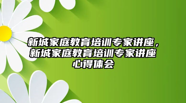 新城家庭教育培訓(xùn)專家講座，新城家庭教育培訓(xùn)專家講座心得體會(huì)